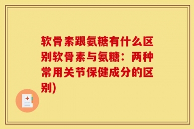 软骨素跟氨糖有什么区别软骨素与氨糖：两种常用关节保健成分的区别)