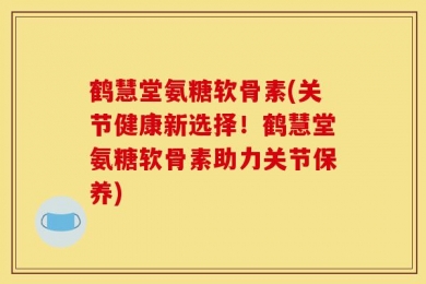 鹤慧堂氨糖软骨素(关节健康新选择！鹤慧堂氨糖软骨素助力关节保养)