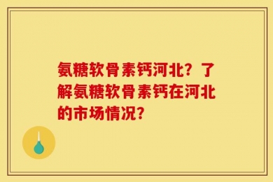 氨糖软骨素钙河北？了解氨糖软骨素钙在河北的市场情况？
