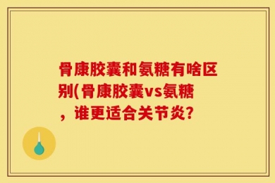 骨康胶囊和氨糖有啥区别(骨康胶囊vs氨糖，谁更适合关节炎？