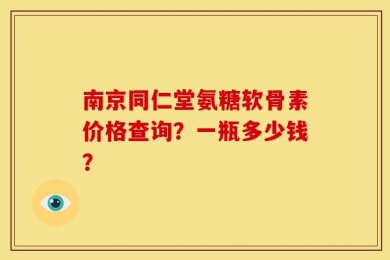 南京同仁堂氨糖软骨素价格查询？一瓶多少钱？
