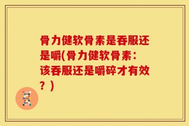 骨力健软骨素是吞服还是嚼(骨力健软骨素：该吞服还是嚼碎才有效？)