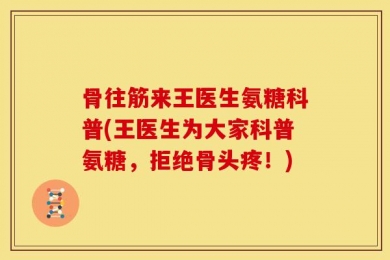 骨往筋来王医生氨糖科普(王医生为大家科普氨糖，拒绝骨头疼！)
