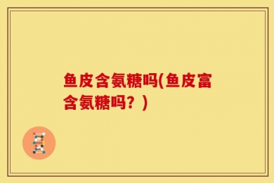 鱼皮含氨糖吗(鱼皮富含氨糖吗？)