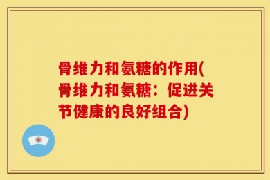 骨维力和氨糖的作用(骨维力和氨糖：促进关节健康的良好组合)