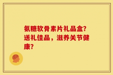 氨糖软骨素片礼品盒？送礼佳品，滋养关节健康？