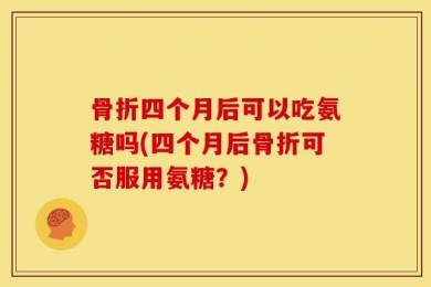 骨折四个月后可以吃氨糖吗(四个月后骨折可否服用氨糖？)