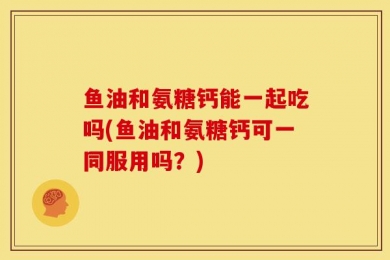 鱼油和氨糖钙能一起吃吗(鱼油和氨糖钙可一同服用吗？)