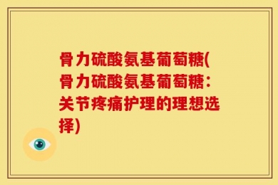骨力硫酸氨基葡萄糖(骨力硫酸氨基葡萄糖：关节疼痛护理的理想选择)