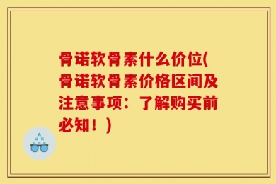 骨诺软骨素什么价位(骨诺软骨素价格区间及注意事项：了解购买前必知！)