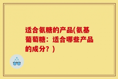 适合氨糖的产品(氨基葡萄糖：适合哪些产品的成分？)