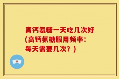 高钙氨糖一天吃几次好(高钙氨糖服用频率：每天需要几次？)