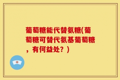 葡萄糖能代替氨糖(葡萄糖可替代氨基葡萄糖，有何益处？)