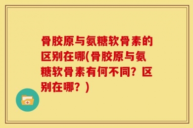 骨胶原与氨糖软骨素的区别在哪(骨胶原与氨糖软骨素有何不同？区别在哪？)