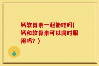 钙软骨素一起能吃吗(钙和软骨素可以同时服用吗？)