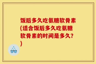 饭后多久吃氨糖软骨素(适合饭后多久吃氨糖软骨素的时间是多久？)