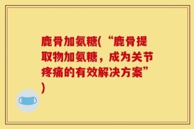 鹿骨加氨糖(“鹿骨提取物加氨糖，成为关节疼痛的有效解决方案”)