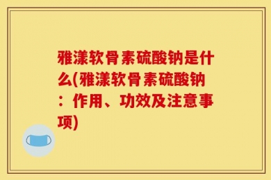 雅漾软骨素硫酸钠是什么(雅漾软骨素硫酸钠：作用、功效及注意事项)