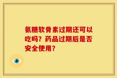 氨糖软骨素过期还可以吃吗？药品过期后是否安全使用？