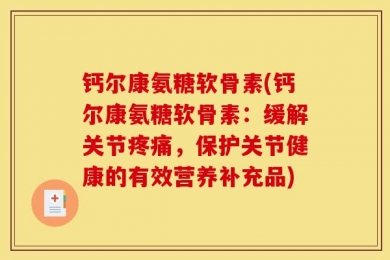 钙尔康氨糖软骨素(钙尔康氨糖软骨素：缓解关节疼痛，保护关节健康的有效营养补充品)