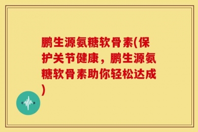 鹏生源氨糖软骨素(保护关节健康，鹏生源氨糖软骨素助你轻松达成)