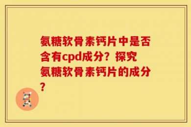 氨糖软骨素钙片中是否含有cpd成分？探究氨糖软骨素钙片的成分？