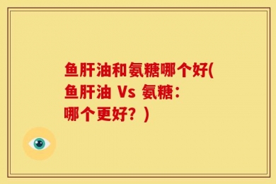 鱼肝油和氨糖哪个好(鱼肝油 Vs 氨糖：哪个更好？)