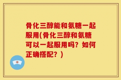 骨化三醇能和氨糖一起服用(骨化三醇和氨糖可以一起服用吗？如何正确搭配？)