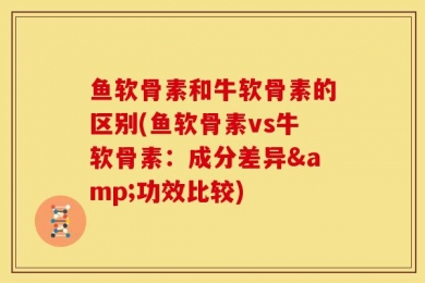 鱼软骨素和牛软骨素的区别(鱼软骨素vs牛软骨素：成分差异&功效比较)
