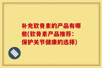 补充软骨素的产品有哪些(软骨素产品推荐：保护关节健康的选择)