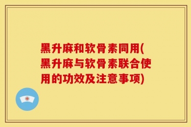 黑升麻和软骨素同用(黑升麻与软骨素联合使用的功效及注意事项)
