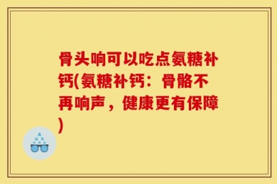 骨头响可以吃点氨糖补钙(氨糖补钙：骨骼不再响声，健康更有保障)