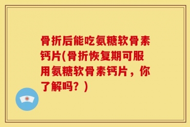 骨折后能吃氨糖软骨素钙片(骨折恢复期可服用氨糖软骨素钙片，你了解吗？)