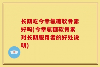 长期吃今幸氨糖软骨素好吗(今幸氨糖软骨素对长期服用者的好处说明)