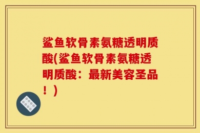 鲨鱼软骨素氨糖透明质酸(鲨鱼软骨素氨糖透明质酸：最新美容圣品！)