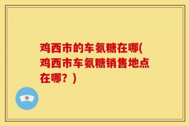 鸡西市的车氨糖在哪(鸡西市车氨糖销售地点在哪？)