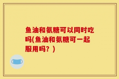 鱼油和氨糖可以同时吃吗(鱼油和氨糖可一起服用吗？)