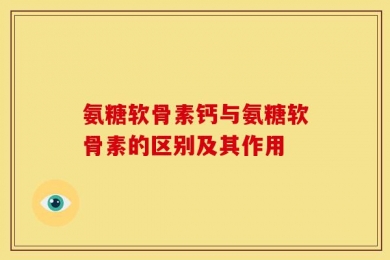 氨糖软骨素钙与氨糖软骨素的区别及其作用