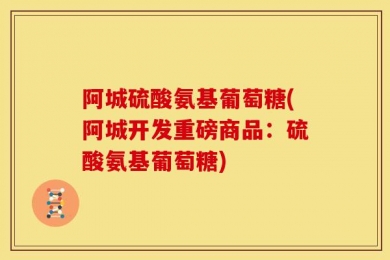 阿城硫酸氨基葡萄糖(阿城开发重磅商品：硫酸氨基葡萄糖)