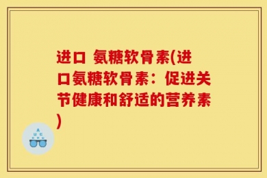 进口 氨糖软骨素(进口氨糖软骨素：促进关节健康和舒适的营养素)