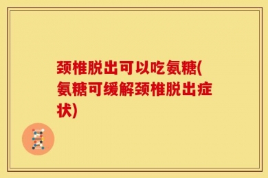 颈椎脱出可以吃氨糖(氨糖可缓解颈椎脱出症状)