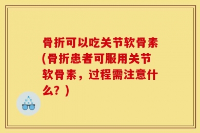 骨折可以吃关节软骨素(骨折患者可服用关节软骨素，过程需注意什么？)