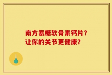 南方氨糖软骨素钙片？让你的关节更健康？