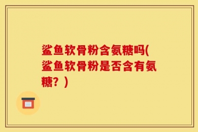 鲨鱼软骨粉含氨糖吗(鲨鱼软骨粉是否含有氨糖？)