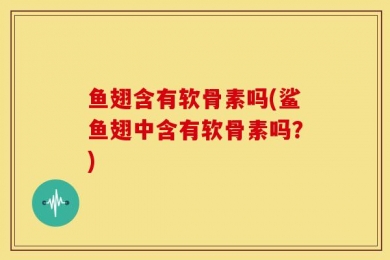 鱼翅含有软骨素吗(鲨鱼翅中含有软骨素吗？)