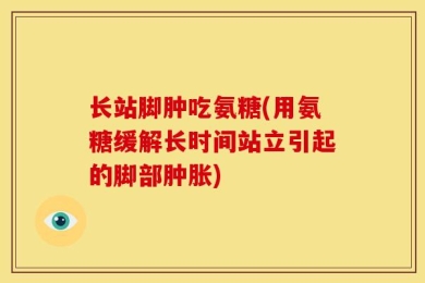 长站脚肿吃氨糖(用氨糖缓解长时间站立引起的脚部肿胀)