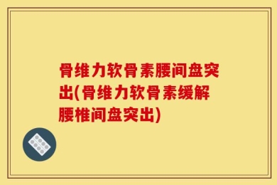骨维力软骨素腰间盘突出(骨维力软骨素缓解腰椎间盘突出)