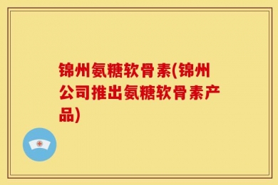 锦州氨糖软骨素(锦州公司推出氨糖软骨素产品)