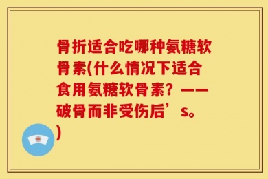 骨折适合吃哪种氨糖软骨素(什么情况下适合食用氨糖软骨素？——破骨而非受伤后’s。)