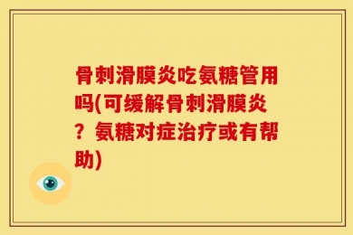 骨刺滑膜炎吃氨糖管用吗(可缓解骨刺滑膜炎？氨糖对症治疗或有帮助)